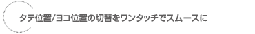 タテ位置/ヨコ位置の切替をワンタッチでスムースに
