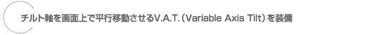 チルト軸を画面上で平行移動させるV.A.T.(Variable Axis Tilt)を装備