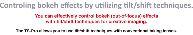 Controling bokeh effects by utilizing tilt/shift techniques.You can effectively control bokeh (out-of-focus) effects with tilt/shift techniques for creative imaging.The TS-Pro allows you to use tilt/shift techniques with conventional taking lenses.